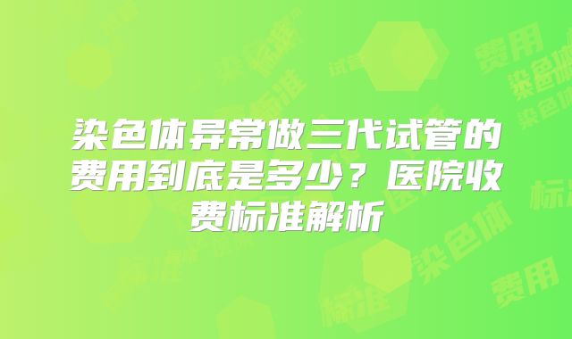 染色体异常做三代试管的费用到底是多少?医院收费标准解析