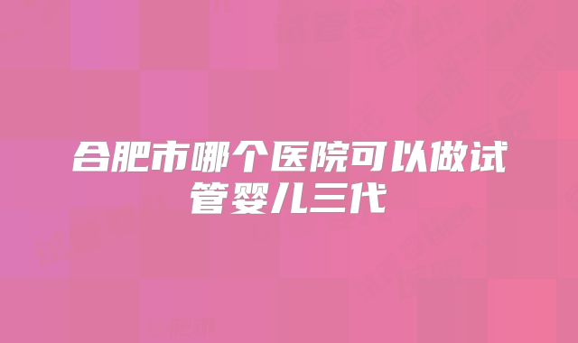 合肥市哪个医院可以做试管婴儿三代