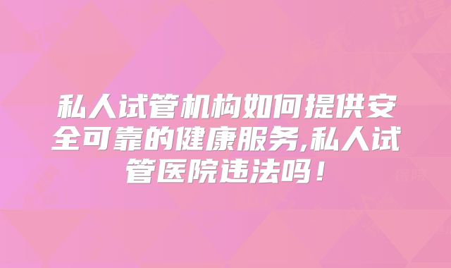 私人试管机构如何提供安全可靠的健康服务,私人试管医院违法吗！