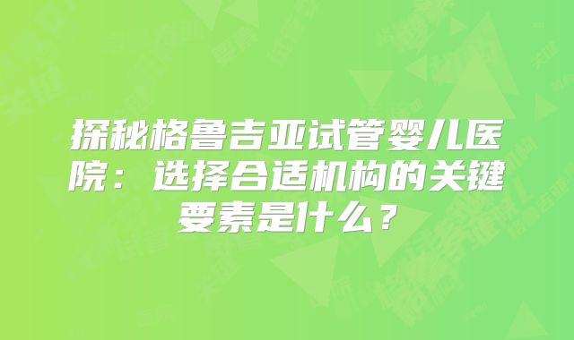 探秘格鲁吉亚试管婴儿医院:选择合适机构的关键要素是什么?