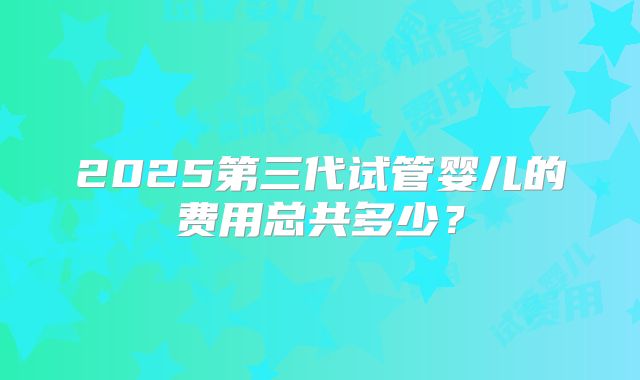 2025第三代试管婴儿的费用总共多少？
