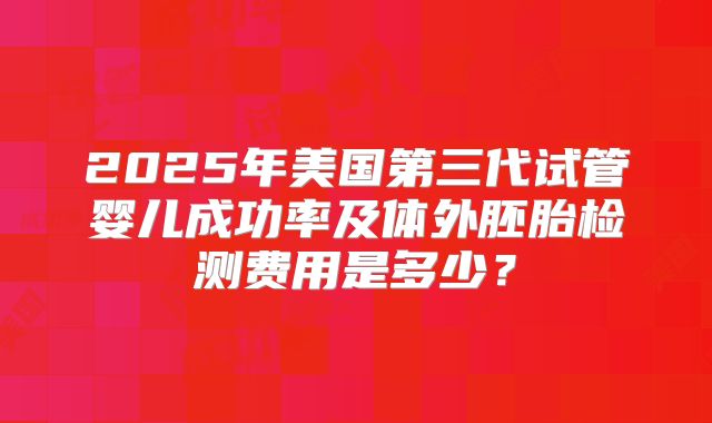 2025年美国第三代试管婴儿成功率及体外胚胎检测费用是多少?