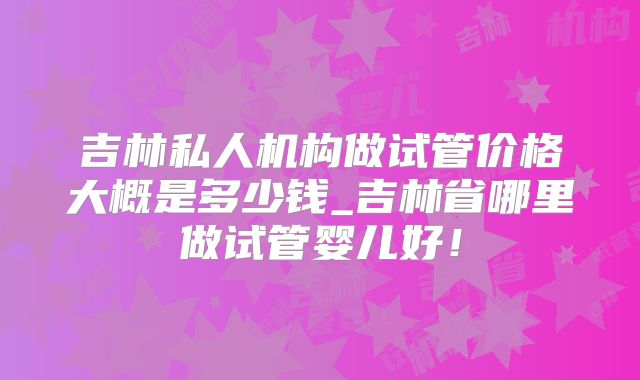吉林私人机构做试管价格大概是多少钱_吉林省哪里做试管婴儿好！
