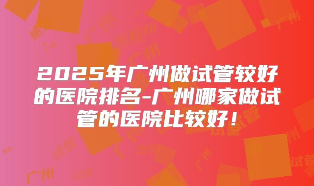 2025年广州做试管较好的医院排名-广州哪家做试管的医院比较好！
