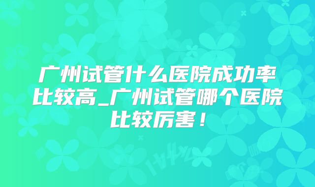 广州试管什么医院成功率比较高_广州试管哪个医院比较厉害!