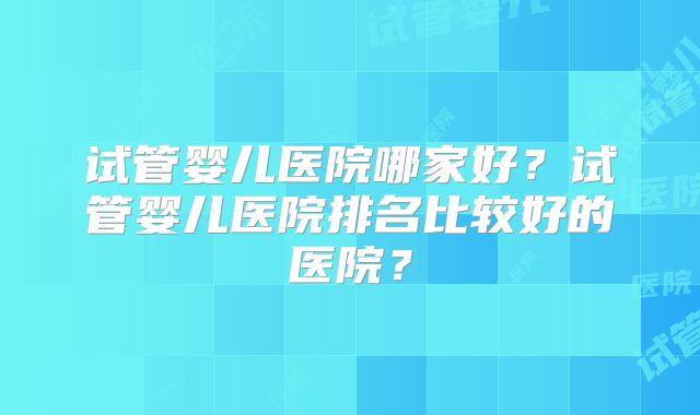 试管婴儿医院哪家好？试管婴儿医院排名比较好的医院？