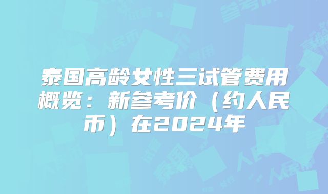泰国高龄女性三试管费用概览：新参考价（约人民币）在2024年