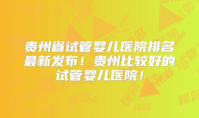 贵州省试管婴儿医院排名最新发布!贵州比较好的试管婴儿医院!