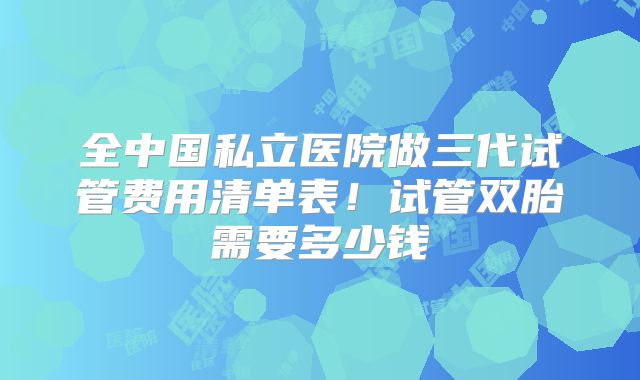 全中国私立医院做三代试管费用清单表！试管双胎需要多少钱