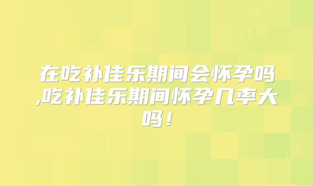 在吃补佳乐期间会怀孕吗,吃补佳乐期间怀孕几率大吗！