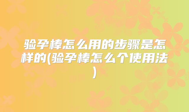 验孕棒怎么用的步骤是怎样的(验孕棒怎么个使用法)