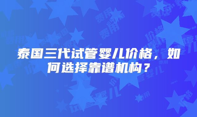 泰国三代试管婴儿价格，如何选择靠谱机构？