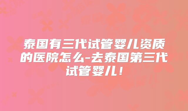 泰国有三代试管婴儿资质的医院怎么-去泰国第三代试管婴儿！
