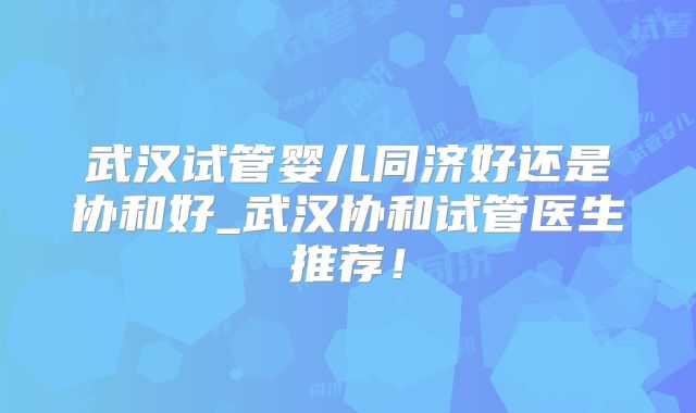 武汉试管婴儿同济好还是协和好_武汉协和试管医生推荐！