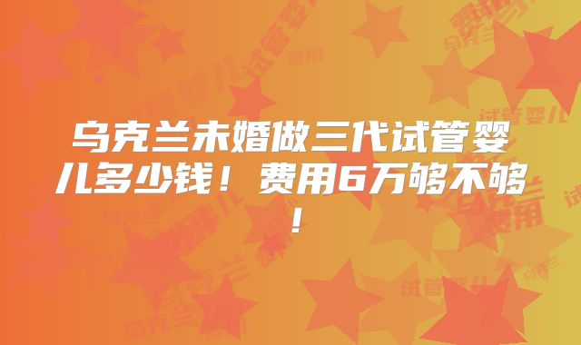 乌克兰未婚做三代试管婴儿多少钱！费用6万够不够！