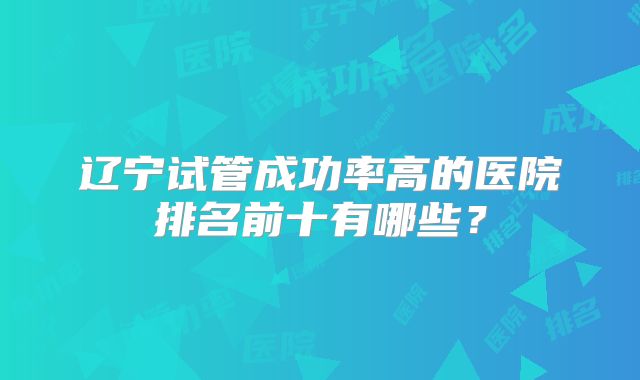 辽宁试管成功率高的医院排名前十有哪些？