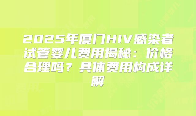 2025年厦门HIV感染者试管婴儿费用揭秘:价格合理吗?具体费用构成详解