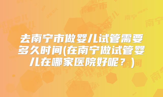 去南宁市做婴儿试管需要多久时间(在南宁做试管婴儿在哪家医院好呢？)