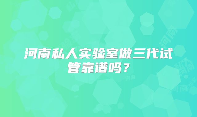 河南私人实验室做三代试管靠谱吗？