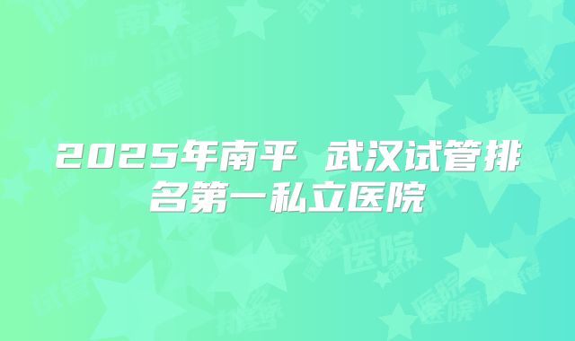 2025年南平 武汉试管排名第一私立医院