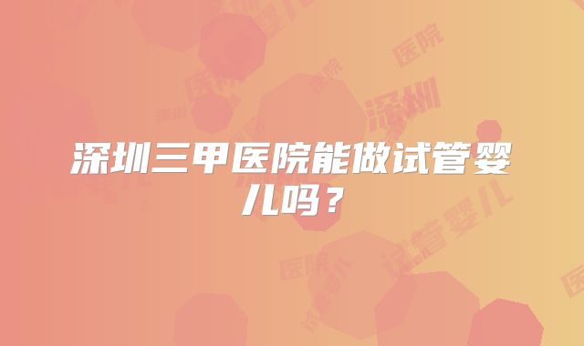 深圳三甲医院能做试管婴儿吗？