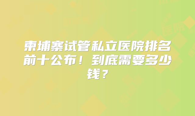 柬埔寨试管私立医院排名前十公布！到底需要多少钱？