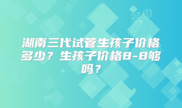 湖南三代试管生孩子价格多少？生孩子价格8-8够吗？