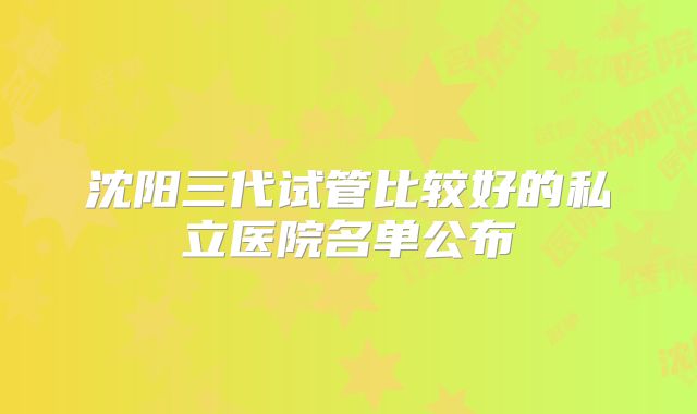 沈阳三代试管比较好的私立医院名单公布