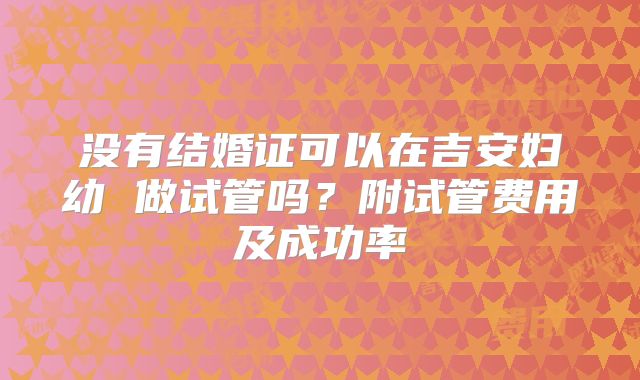 没有结婚证可以在吉安妇幼 做试管吗？附试管费用及成功率