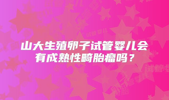 山大生殖卵子试管婴儿会有成熟性畸胎瘤吗？