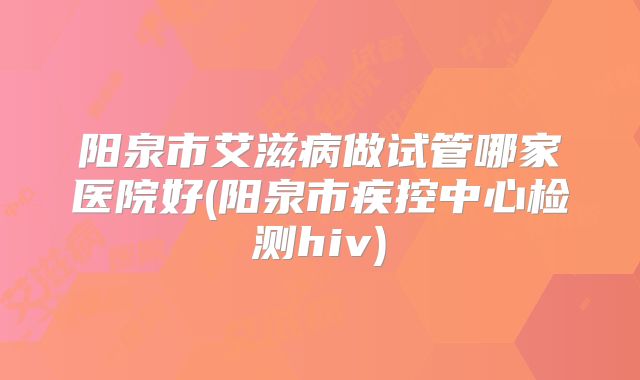 阳泉市艾滋病做试管哪家医院好(阳泉市疾控中心检测hiv)