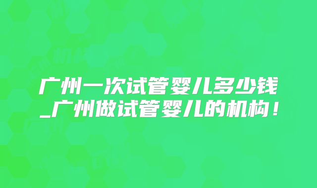 广州一次试管婴儿多少钱_广州做试管婴儿的机构！