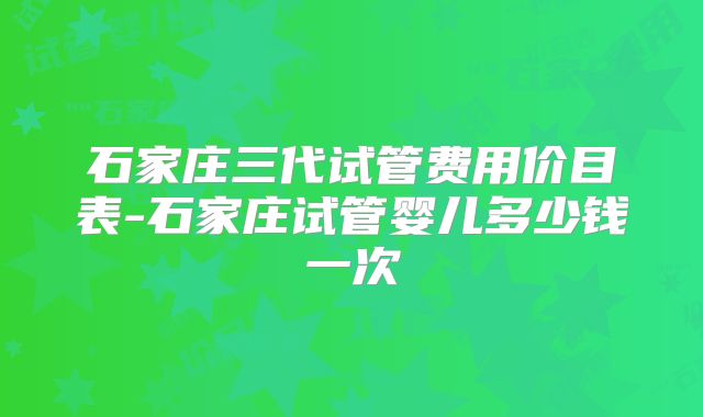 石家庄三代试管费用价目表-石家庄试管婴儿多少钱一次