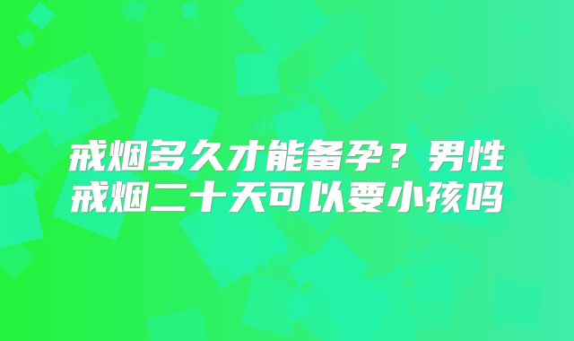 戒烟多久才能备孕?男性戒烟二十天可以要小孩吗