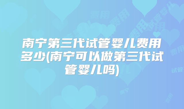 南宁第三代试管婴儿费用多少(南宁可以做第三代试管婴儿吗)