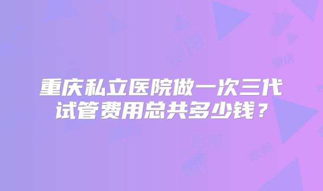 重庆私立医院做一次三代试管费用总共多少钱?