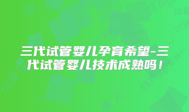 三代试管婴儿孕育希望-三代试管婴儿技术成熟吗！