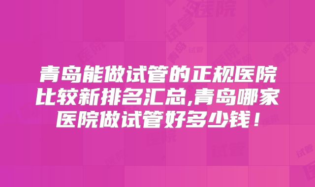 青岛能做试管的正规医院比较新排名汇总,青岛哪家医院做试管好多少钱！