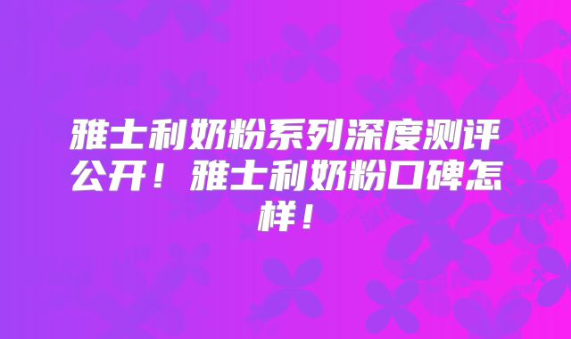 雅士利奶粉系列深度测评公开！雅士利奶粉口碑怎样！