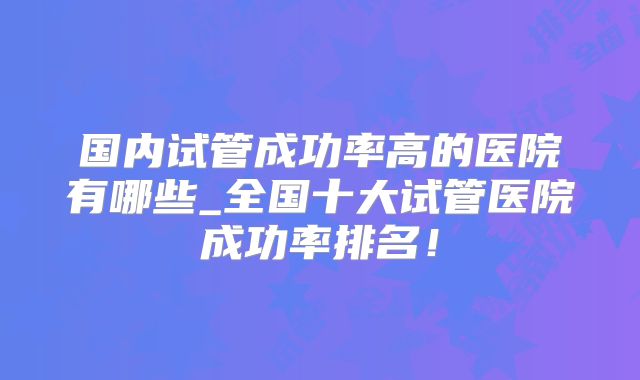 国内试管成功率高的医院有哪些_全国十大试管医院成功率排名!