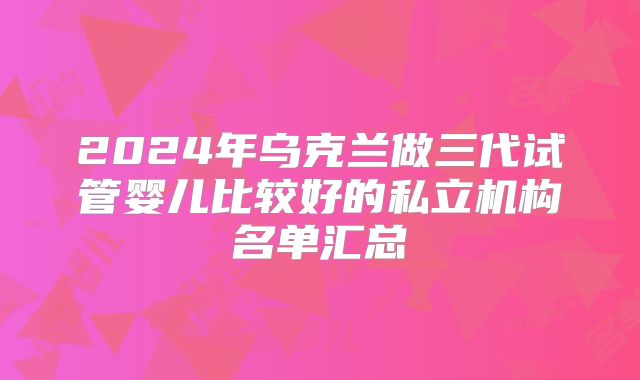 2024年乌克兰做三代试管婴儿比较好的私立机构名单汇总