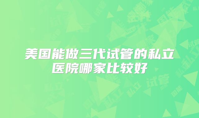 美国能做三代试管的私立医院哪家比较好