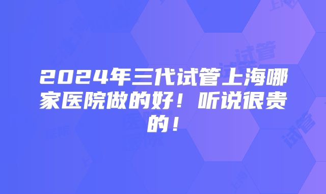 2024年三代试管上海哪家医院做的好！听说很贵的！