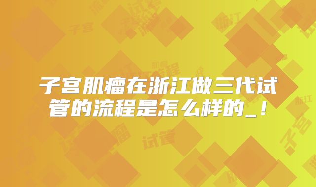 子宫肌瘤在浙江做三代试管的流程是怎么样的_！