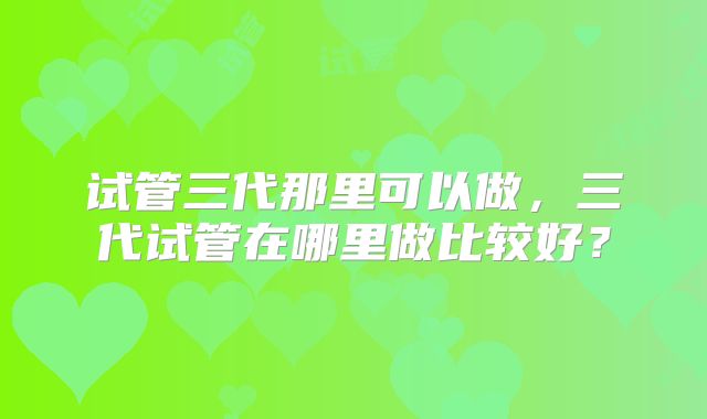 试管三代那里可以做,三代试管在哪里做比较好?
