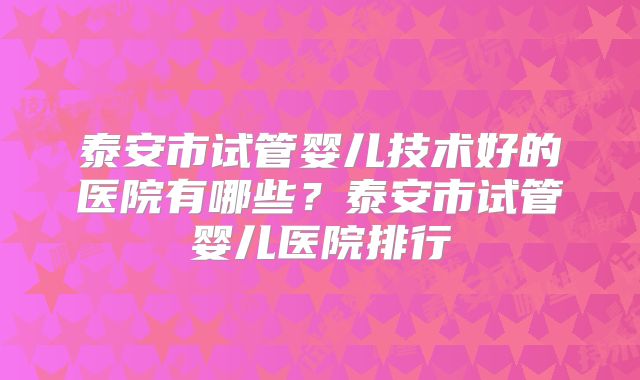 泰安市试管婴儿技术好的医院有哪些？泰安市试管婴儿医院排行