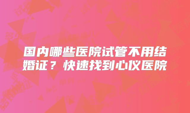 国内哪些医院试管不用结婚证？快速找到心仪医院