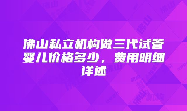 佛山私立机构做三代试管婴儿价格多少，费用明细详述