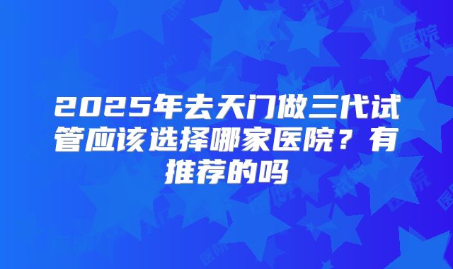 2025年去天门做三代试管应该选择哪家医院？有推荐的吗