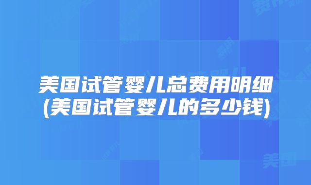美国试管婴儿总费用明细(美国试管婴儿的多少钱)